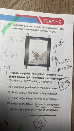 TEST-6
3. Şekildeki asansör içerisindeki sürtünmesiz eğik
düzlem üzerine 5m kütleli cisim konuluyor.
500-39
9
Sing
79
15
5m
53°
th
A) Yukarıya doğru 8 m/s² lik ivme ile hızlanan
B) Aşağı doğru 8 m/s² lik ivme ile yavaşlayan
C) Yukarı doğru 8 m/s² lik ivme ile yavaşlayan
D) Yukarı doğru 10 m/s² lik ivme ile yavaşlayan.
E) Aşağı doğru 10 m/s² lik ivme ile yavaşlayan
10
700
Fam
um=a.5m
68 140
Asansör aşağıdaki hareketlerin hangisini yaptı-
ğında cismin eğik düzlemdeki yeri değişmez?
(Sin53°: 0,8, sin37° = 0,6, g = 10 N/kg)
4=0