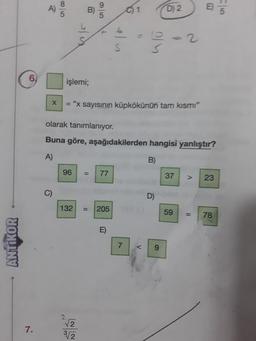 ANTIKOR
6.
7.
A
8/5
işlemi;
9
olarak tanımlanıyor.
Buna göre,
A)
96
X
= "x sayısının küpkökünün tam kısmı"
<W/<N
11
3√2
132 = 205
77
6
S
E)
01
aşağıdakilerden hangisi yanlıştır?
B)
7
S
V
D) 2
D)
9
37
E5
V
23
59 = 78
/00