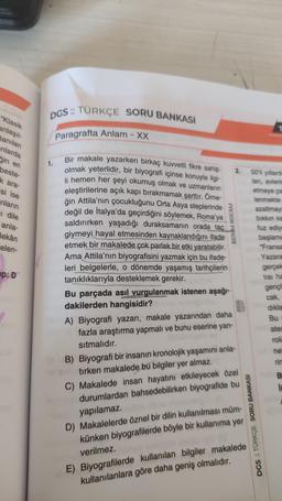 "Klasik
anlaşıl-
lanılan
nlarda
in en
beste-
k ara-
si ise
nların
I dile
anla-
ekân
celen-
P: D
DGS: TÜRKÇE SORU BANKASI
Paragrafta Anlam - XX
Bir makale yazarken birkaç kuvvetli fikre sahip
olmak yeterlidir, bir biyografi içinse konuyla ilgi-
li hemen her şeyi okumuş olmak ve uzmanların
eleştirilerine açık kapı bırakmamak şarttır. Örne-
ğin Attila'nın çocukluğunu Orta Asya steplerinde
değil de İtalya'da geçirdiğini söylemek, Roma'ya
saldırırken yaşadığı duraksamanın orada taç
giymeyi hayal etmesinden kaynaklandığını ifade
etmek bir makalede çok parlak bir etki yaratabilir.
Ama Attila'nın biyografisini yazmak için bu ifade-
leri belgelerle, o dönemde yaşamış tarihçilerin
tanıklıklarıyla desteklemek gerekir.
BENİM HOCAM
Bu parçada asıl vurgulanmak istenen aşağı-
dakilerden hangisidir?
A) Biyografi yazarı, makale yazarından daha
fazla araştırma yapmalı ve bunu eserine yan-
sıtmalıdır.
2.
B) Biyografi bir insanın kronolojik yaşamını anla-
tirken makalede bu bilgiler yer almaz.
60
C) Makalede insan hayatını etkileyecek özel
durumlardan bahsedebilirken biyografide bu
yapılamaz.
D) Makalelerde öznel bir dilin kullanılması müm-
künken biyografilerde böyle bir kullanıma yer
verilmez.
E) Biyografilerde kullanılan bilgiler
kullanılanlara göre daha geniş olmalıdır.
DGS :: TÜRKÇE SORU BANKASI
makalede
50'li yıllarda
ları, evlerin
etmeye ça
lenmekte
azaltmay
bıkkın ka
fuz
başlama
"Fransa
Yazara
gerçek
tisi ha
gençli
cak,
dıkla
Bu
ates
rolü
ne
rim
B