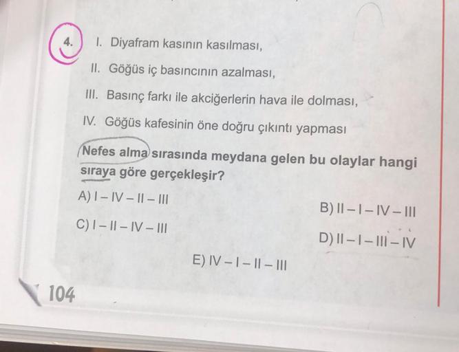 104
1. Diyafram kasının kasılması,
II. Göğüs iç basıncının azalması,
III. Basınç farkı ile akciğerlerin hava ile dolması,
IV. Göğüs kafesinin öne doğru çıkıntı yapması
Nefes alma sırasında meydana gelen bu olaylar hangi
sıraya göre gerçekleşir?
A) I-IV-II-