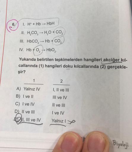 1. H+ + Hb→→ HbH
II. H₂CO3 → H₂O + CO₂
III. HbCO, → Hb + CO,
IV. Hb 0₂ HbO₂-
+
Yukarıda belirtilen tepkimelerden hangileri akciğer kıl-
callarında (1) hangileri doku kılcallarında (2) gerçekle-
şir?
1
A) Yalnız IV
B) I ve II
C) I ve IV
D) II ve III
EII, II