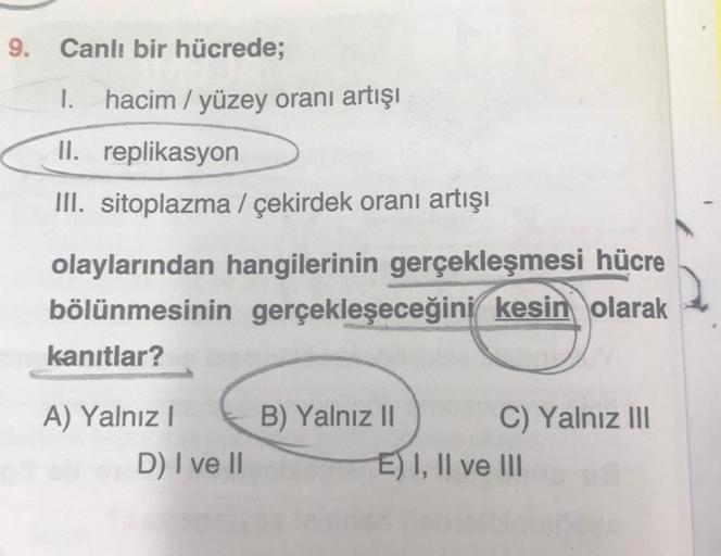 Canlı bir hücrede;
1. hacim/yüzey oranı artışı
II. replikasyon
III. sitoplazma / çekirdek oranı artışı
olaylarından hangilerinin gerçekleşmesi hücre
bölünmesinin gerçekleşeceğini kesin olarak
kanıtlar?
A) Yalnız I
D) I ve II
B) Yalnız II
C) Yalnız III
E) I