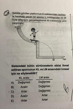 Şekilde görülen platformun K noktasından kaykay-
la harekete geçen bir sporcu L noktasından bir ilk
hızla atlayışını gerçekleştirerek M noktasında yere
çarpmıştır.
K₁
A)
B)
C)
D)
E)
4:5
Değişmez
Azalır
Artar
Azalır
Artar
Sistemdeki bütün sürtünmelerin etkisi ihmal
edilirse sporcunun KL ve LM arasındaki ivmesi
için ne söylenebilir?
KL arası
LM arası
Değişmez
Değişmez
M
Değişmez
Artar
Artar
Yer