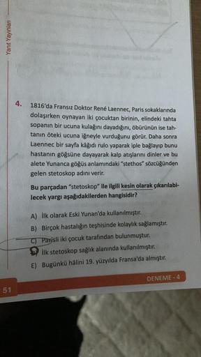 Yanıt Yayınları
51
4.
1816'da Fransız Doktor René Laennec, Paris sokaklarında
dolaşırken oynayan iki çocuktan birinin, elindeki tahta
sopanın bir ucuna kulağını dayadığını, öbürünün ise tah-
tanın öteki ucuna iğneyle vurduğunu görür. Daha sonra
Laennec bir