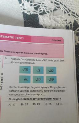 ATEMATİK TESTİ
tik Testi için ayrılan kısmına işaretleyiniz.
3. Aşağıda ön yüzlerinde birer köklü ifade yazılı olan
altı kart görünmektedir.
ÖGRENCIM
√18
-√5
√3
1. DENEME
√27
√20
√32
Kartlar ikişer ikişer üç gruba ayrılıyor. Bu gruplardaki
kartların üzerinde yazan köklü ifadelerin çarpımları-
nın sonuçları birer tam sayıdır.
Buna göre, bu tam sayıların toplamı kaçtır?
A) 17 B) 23 C) 29
D) 35
E) 41