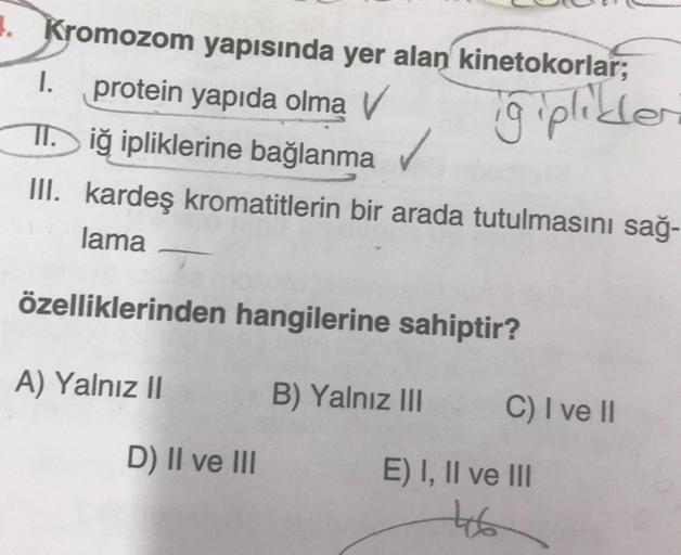 1. Kromozom yapısında yer alan kinetokorlar;
I. protein yapıda olmą V
Tiğ ipliklerine bağlanma ✓
giplikler
III. kardeş kromatitlerin bir arada tutulmasını sağ-
lama
özelliklerinden hangilerine sahiptir?
A) Yalnız II
D) II ve III
B) Yalnız III
C) I ve II
E)