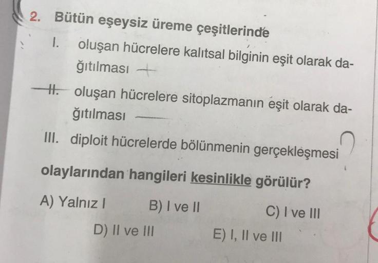 2. Bütün eşeysiz üreme çeşitlerinde
1.
oluşan hücrelere kalıtsal bilginin eşit olarak da-
ğıtılması +
- oluşan hücrelere sitoplazmanın eşit olarak da-
ğıtılması
III. diploit hücrelerde bölünmenin gerçekleşmesi
olaylarından hangileri kesinlikle görülür?
A) 