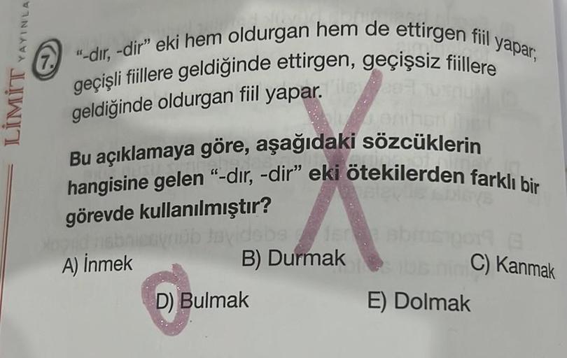 YAYINLA
LİMİT
"-dir, -dir" eki hem oldurgan hem de ettirgen fiil yapar,
geçişli fiillere geldiğinde ettirgen, geçişsiz fiillere
geldiğinde oldurgan fiil yapar. Tile07
Bu açıklamaya göre, aşağıdaki sözcüklerin
hangisine gelen "-dır, -dir" eki ötekilerden fa