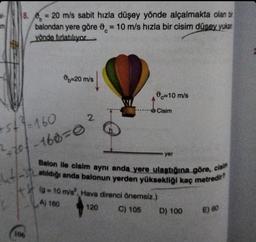 at
8. = 20 m/s sabit hızla düşey yönde alçalmakta olan bir
balondan yere göre 0 = 10 m/s hızla bir cisim düşey yukar
yönde fırlatılıyor
C
+53-160
²+70-160=0
4²/-3₂
-20 m/s
106
2
c=10 m/s
Cisim
(9-10 m/s², Hava direnci önemsiz.)
A) 160
120
C) 105
yer
Balon ile cisim aynı anda yere ulaştığına göre, cisim
atıldığı anda balonun yerden yüksekliği kaç metredir?
D) 100
E) 60