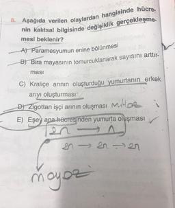 8. Aşağıda verilen olaylardan hangisinde hücre-
nin kalıtsal bilgisinde değişiklik gerçekleşme-
mesi beklenir?
A) Paramesyumun enine bölünmesi
B) Bira mayasının tomurcuklanarak sayısını arttır-
ması
C) Kraliçe arının oluşturduğu yumurtanın erkek
arıyı oluşturması'
D) Zigottan işçi arının oluşması M
E) Eşey ana hücresinden yumurta oluşması
SISI27
moyoz