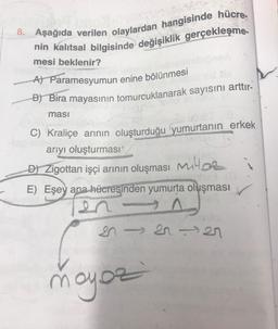 8. Aşağıda verilen olaylardan hangisinde hücre-
nin kalıtsal bilgisinde değişiklik gerçekleşme-
mesi beklenir?
A) Paramesyumun enine bölünmesi
B) Bira mayasının tomurcuklanarak sayısını arttır-
ması
C) Kraliçe arının oluşturduğu yumurtanın erkek
arıyı oluşturması'
D) Zigottan işçi arının oluşması M
E) Eşey ana hücresinden yumurta oluşması
SISI27
moyoz