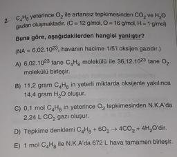 2.
C4H8 yeterince O₂ ile artansız tepkimesinden CO₂ ve H₂O
gazları oluşmaktadır. (C = 12 g/mol, O = 16 g/mol, H = 1 g/mol)
Buna göre, aşağıdakilerden hangisi yanlıştır?
(NA = 6,02.1023, havanın hacime 1/5'i oksijen gazıdır.)
A) 6,02.1023 tane C4H8 molekülü ile 36,12.1023 tane 0₂
molekülü birleşir.
B) 11,2 gram C4H8 in yeterli miktarda oksijenle yakılınca
14,4 gram H₂O oluşur.
C) 0,1 mol CHg in yeterince O₂2 tepkimesinden N.K.A'da
2,24 L CO₂ gazı oluşur.
D) Tepkime denklemi C4H8 + 60₂ → 4CO2 + 4H₂O'dir.
E) 1 mol C4H8 ile N.K.A'da 672 L hava tamamen birleşir.