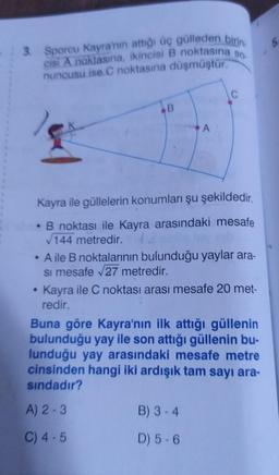 - 3. Sporcu Kayra'nın attığı üç gülleden birin
cisi A noktasına, ikincisi B noktasına so.
nuncusu ise C noktasına düşmüştür.
B
Kayra ile güllelerin konumları şu şekildedir.
• B noktası ile Kayra arasındaki mesafe
√144 metredir.
A ile B noktalarının bulunduğu yaylar ara-
si mesafe √27 metredir.
Kayra ile C noktası arası mesafe 20 met-
redir.
Buna göre Kayra'nın ilk attığı güllenin
bulunduğu yay ile son attığı güllenin bu-
lunduğu yay arasındaki mesafe metre
cinsinden hangi iki ardışık tam sayı ara-
sındadır?
A) 2-3
C) 4-5
B) 3-4
D) 5-6