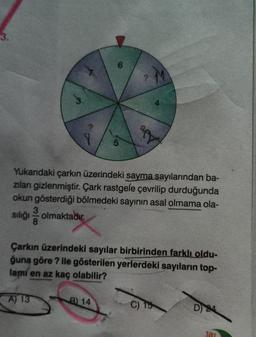 3.
3
Yukarıdaki çarkın üzerindeki sayma sayılarından ba-
zıları gizlenmiştir. Çark rastgele çevrilip durduğunda
okun gösterdiği bölmedeki sayının asal olmama ola-
sılığı olmaktadır.
8
Çarkın üzerindeki sayılar birbirinden farklı oldu-
ğuna göre ? ile gösterilen yerlerdeki sayıların top-
lami en az kaç olabilir?
A) 13
B) 14
D 24