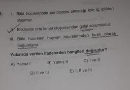 5.
1. Bitki hücrelerinde sentrozom olmadığı için iğ iplikleri
oluşmaz.
Bitkilerde orta lamel oluşumundan golgi sorumludur.
III. Bitki hücreleri hayvan hücrelerinden farklı olarak
boğumlanır.
BYGmis inneblim sinses/golie
Yukarıda verilen ifadelerden hangileri doğrudur?
A) Yalnız I
B) Yalnız II
C) I ve II
D) II ve III
E) I, II ve III