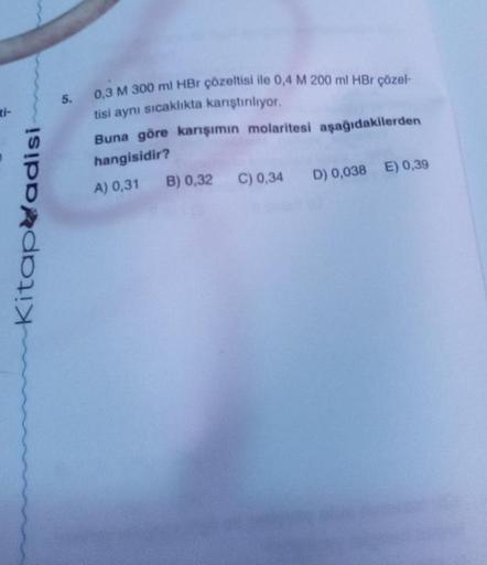 Kitapadisi
5. 0,3 M 300 ml HBr çözeltisi ile 0,4 M 200 ml HBr çözel-
tisi aynı sıcaklıkta karıştırılıyor.
Buna göre karışımın molaritesi aşağıdakilerden
hangisidir?
A) 0,31
B) 0,32 C) 0,34 D) 0,038 E) 0,39