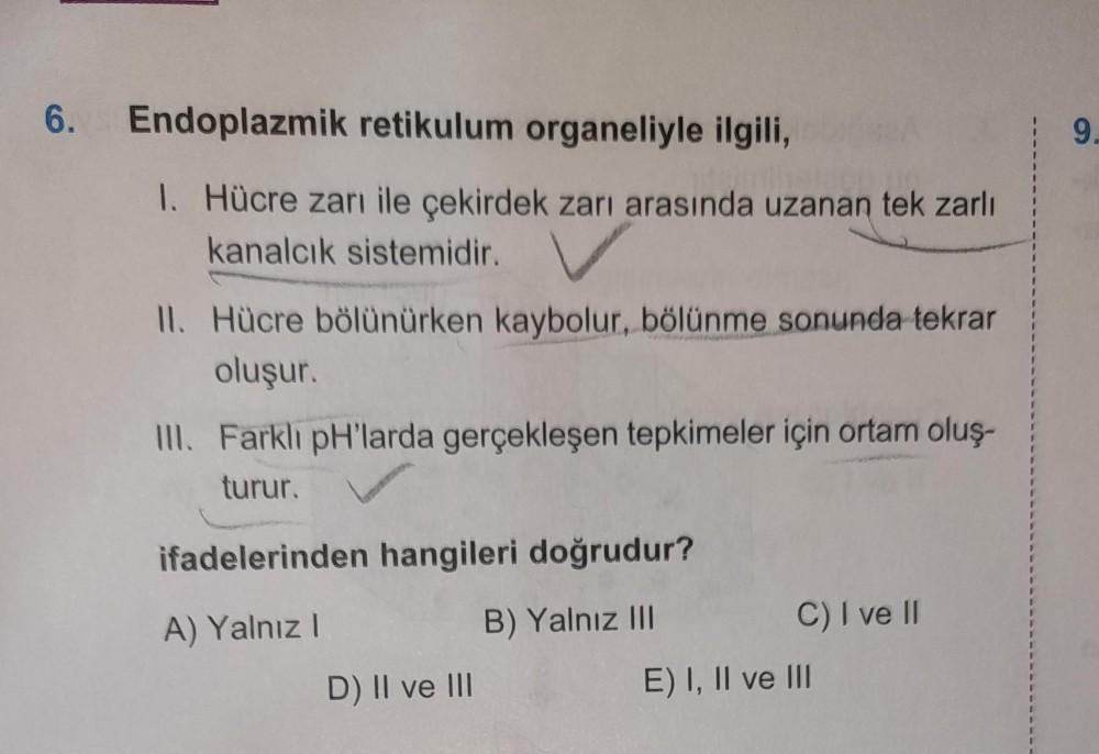 6. Endoplazmik retikulum organeliyle ilgili,
1. Hücre zarı ile çekirdek zarı arasında uzanan tek zarlı
kanalcık sistemidir.
II. Hücre bölünürken kaybolur, bölünme sonunda tekrar
oluşur.
III. Farklı pH'larda gerçekleşen tepkimeler için ortam oluş-
turur.
if