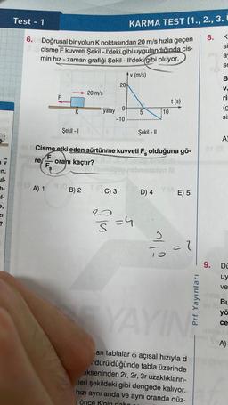 206
tog
av
an,
ul-
7-
?
Test - 1
6. Doğrusal bir yolun K noktasından 20 m/s hızla geçen
TScisme F kuvveti Şekil - I'deki gibi uygulandığında cis-
min hız - zaman grafiği Şekil - Il'deki gibi oluyor.
v (m/s)
F
leippre F
hibibi F
K
Şekil - I
A) 1 9 (Op
20 m/s
B) 2
T (O
yatay
0
-10
20
Şekil - II
to 1 Cisme etki eden sürtünme kuvveti F olduğuna gö-
S
oranı kaçtır?
C) 3
20
KARMA TEST (1., 2., 3. i
5
5=4
D) 4
10
t (s)
üllu
on N
E) 5
= 1
Prf Yayınları
YAYINE
an tablalar @ açısal hızıyla d
ndürüldüğünde tabla üzerinde
ekseninden 2r, 2r, 3r uzaklıkların-
leri şekildeki gibi dengede kalıyor.
hızı aynı anda ve aynı oranda düz-
önce K'nin dabo
8.
K
SI
a
S
B
V.
ri
(g
si
A)
9. Dü
uy
ve
BL
yö
ce
A)