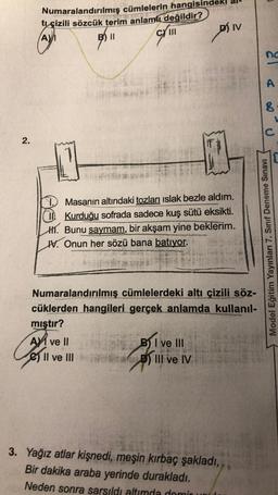 2.
Numaralandırılmış cümlelerin hangisi
tı çizili sözcük terim anlamlı değildir?
(A)/₁
B) II
CY III
Masanın altındaki tozları ıslak bezle aldım.
II Kurduğu sofrada sadece kuş sütü eksikti.
H. Bunu saymam, bir akşam yine beklerim.
IV. Onun her sözü bana batıyor.
Numaralandırılmış cümlelerdeki altı çizili söz-
cüklerden hangileri gerçek anlamda kullanıl-
mıştır?
A ve II
D) IV
II ve III
BI ve III
D) III ve IV
3. Yağız atlar kişnedi, meşin kırbaç şakladı,
Bir dakika araba yerinde durakladı.
Neden sonra sarsıldı altımda demir
3
21 &
no
A
8
C
Model Eğitim Yayınları 7. Sınıf Deneme Sınavı