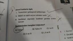 dde-
Ikti-
Amorf katılarla ilgili;
1. Tanecikleri gelişigüzel istiflenmiştir
II. Belirli ve sabit erime noktaları vardır
III. Sertlikleri dışındaki özellikleri genelde sıvılara
benzer
ifadelerinden hangileri doğrudur?
A) Yalnızl
B) Yalnız III
D) II ve III
C) I ve III
E) I, II ve III
X
0.01
Naftalin
E)
5. 1. Kuru buz
II. Çay şeker
III. Yemek tu