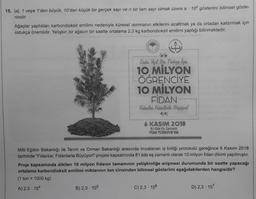 15. |al, 1 veya 1'den büyük, 10'dan küçük bir gerçek sayı ve n bir tam sayı olmak üzere a 10" gösterimi bilimsel göste-
rimdir.
Ağaçlar yaptıkları karbondioksit emilimi nedeniyle küresel ısınmanın etkilerini azaltmak ya da ortadan kaldırmak için
oldukça önemlidir. Yetişkin bir ağacın bir saatte ortalama 2,3 kg karbondioksit emilimi yaptığı bilinmektedir.
A
66
Daka. Yeyil. Bur. Türkiye Ign
10 MİLYON
B) 2,3-105
ÖĞRENCİYE
10 MİLYON
FİDAN-
Fidanlar Fidanlarla Büyüyorl
6 KASIM 2018
81 ilde Eş Zamanlı
TÜM TÜRKİYE'DE
Milli Eğitim Bakanlığı ile Tarım ve Orman Bakanlığı arasında imzalanan iş birliği protokolü gereğince 6 Kasım 2018
tarihinde "Fidanlar, Fidanlarla Büyüyor!" projesi kapsamında 81 ilde eş zamanlı olarak 10 milyon fidan dikimi yapılmıştır.
Proje kapsamında dikilen 10 milyon fidanın tamamının yetişkinliğe erişmesi durumunda bir saatte yapacağı
ortalama karbondioksit emilimi miktarının ton cinsinden bilimsel gösterimi aşağıdakilerden hangisidir?
(1 ton = 1000 kg)
A) 2,3 - 104
C) 2,3-106
D) 2,3 - 107