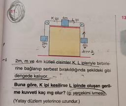 N
11.
2m
Kipi 4m
Lipi
4m
4mg
2m, m ve 4m kütleli cisimler K, L ipleriyle birbirle-
rine bağlanıp serbest bırakıldığında şekildeki gibi
dengede kalıyor.
Fre
Buna göre, K ipi kesilirse L ipinde oluşan geril-
me kuvveti kaç mg olur? (g: yerçekimi ivmesi
(Yatay düzlem yeterince uzundur.)
13