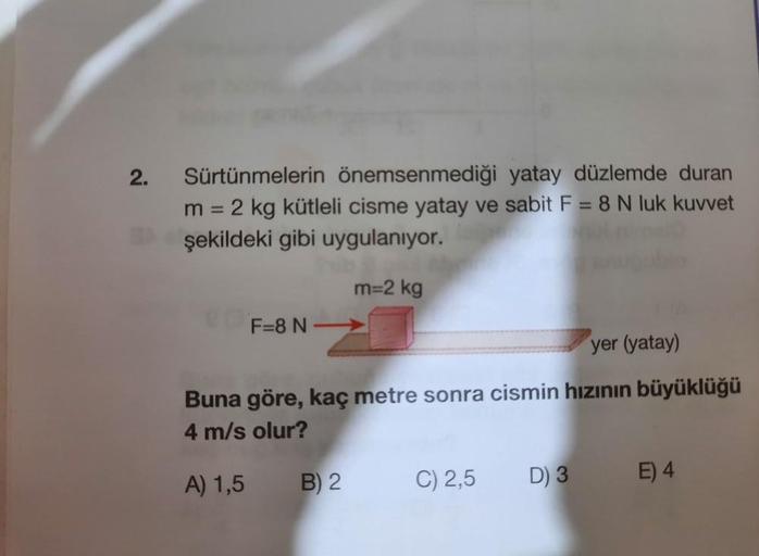 2.
Sürtünmelerin önemsenmediği yatay düzlemde duran
sabit F = 8 N luk kuvvet
m =
= 2 kg kütleli cisme yatay
şekildeki gibi uygulanıyor.
m=2 kg
F=8 N
yer (yatay)
Buna göre, kaç metre sonra cismin hızının büyüklüğü
4 m/s olur?
A) 1,5 B) 2
C) 2,5
D) 3 E) 4