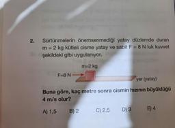 2.
Sürtünmelerin önemsenmediği yatay düzlemde duran
sabit F = 8 N luk kuvvet
m =
= 2 kg kütleli cisme yatay
şekildeki gibi uygulanıyor.
m=2 kg
F=8 N
yer (yatay)
Buna göre, kaç metre sonra cismin hızının büyüklüğü
4 m/s olur?
A) 1,5 B) 2
C) 2,5
D) 3 E) 4