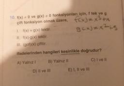 10. f(x) = 0 ve g(x) + 0 fonksiyonları için, f tek ve g
çift fonksiyon olmak üzere, f(x)=x³+x
gcx)=x²+s
1. f(x) + g(x) tektir.
II. f(x)-g(x) tektir.
III. (gof)(x) çifttir.
ifadelerinden hangileri kesinlikle doğrudur?
A) Yalnız I
B) Yalnız II
C) I ve II
D) II ve III
E) I, II ve III