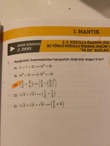 1.
DERS VİDEOSU
2. DERS
C)
Aşağıdaki önermelerden hangisinin doğruluk değeri 0'dır?
A) (1+1=2) ⇒ (2³ = 8)
B) (4° = 0) ⇒ ((-2)² = −4)
<
3
1. MANTIK
1.3. KOŞULLU ÖNERME (İSE
İKİ YÖNLÜ KOŞULLU ÖNERME (ANCAK L
"YA DA" BAĞLACI
3
D) (√3 <√5)-(>)
E) (√2+√3-√5)-(-