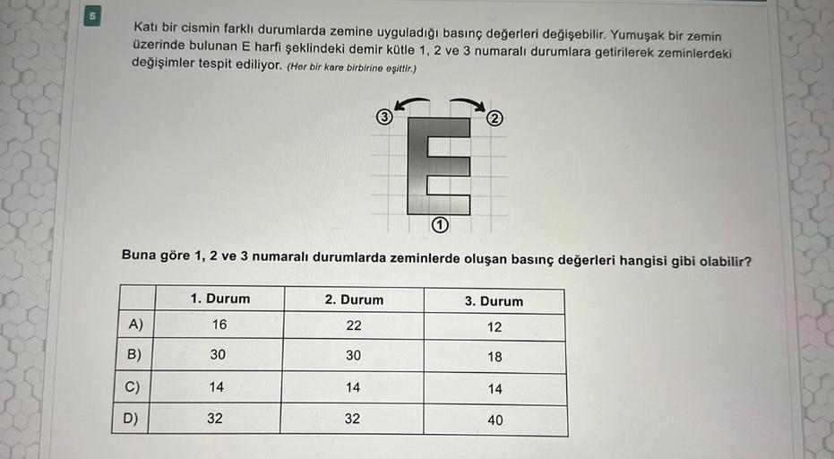 5
Katı bir cismin farklı durumlarda zemine uyguladığı basınç değerleri değişebilir. Yumuşak bir zemin
üzerinde bulunan E harfi şeklindeki demir kütle 1, 2 ve 3 numaralı durumlara getirilerek zeminlerdeki
değişimler tespit ediliyor. (Her bir kare birbirine