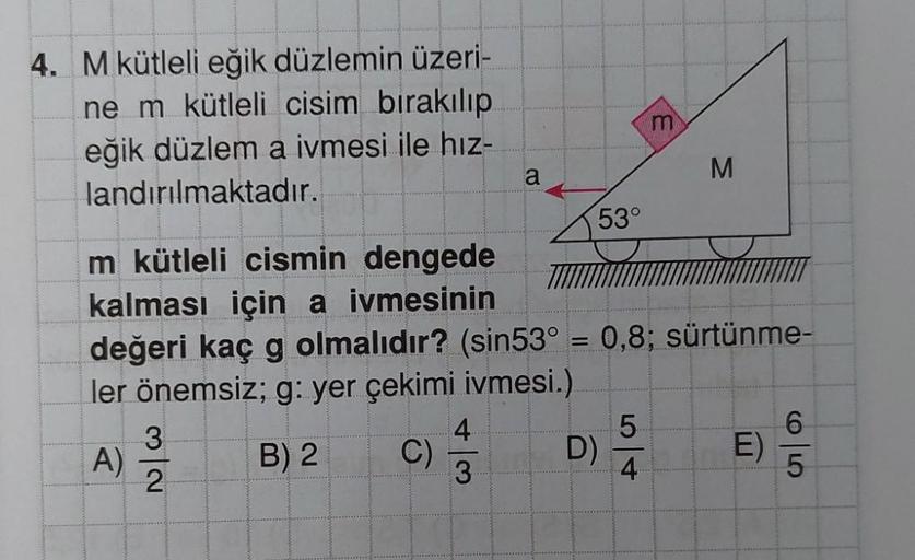 4. M kütleli eğik düzlemin üzeri-
ne m kütleli cisim bırakılıp
eğik düzlem a ivmesi ile hız-
landırılmaktadır.
A)
3
2
C)
a
m kütleli cismin dengede
kalması için a ivmesinin
değeri kaç g olmalıdır? (sin53° = 0,8; sürtünme-
ler önemsiz; g: yer çekimi ivmesi.