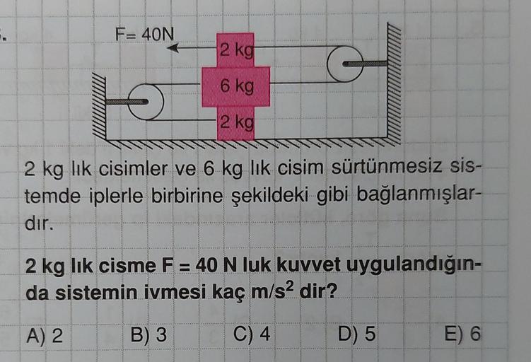 .
F= 40N
2 kg
6 kg
2 kg
G
O
2 kg lik cisimler ve 6 kg lik cisim sürtünmesiz sis-
temde iplerle birbirine şekildeki gibi bağlanmışlar-
dir.
ww**
2 kg lik cisme F = 40 N luk kuvvet uygulandığın-
da sistemin ivmesi kaç m/s² dir?
A) 2
B) 3
C) 4
D) 5
E) 6
