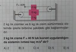 .
F= 40N
2 kg
6 kg
2 kg
G
O
2 kg lik cisimler ve 6 kg lik cisim sürtünmesiz sis-
temde iplerle birbirine şekildeki gibi bağlanmışlar-
dir.
ww**
2 kg lik cisme F = 40 N luk kuvvet uygulandığın-
da sistemin ivmesi kaç m/s² dir?
A) 2
B) 3
C) 4
D) 5
E) 6