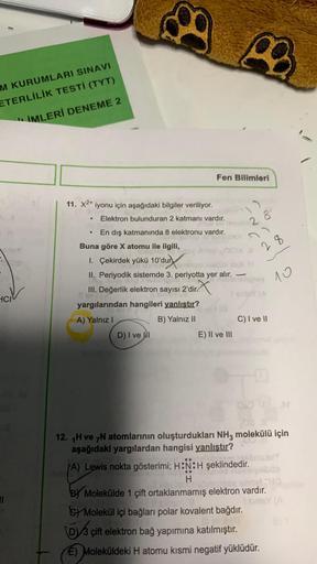 M KURUMLARI SINAVI
ETERLİLİK TESTİ (TYT)
IMLERİ DENEME 2
HCI
11
11. X2+ iyonu için aşağıdaki bilgiler veriliyor.
Elektron bulunduran 2 katmanı vardır.
En dış katmanında 8 elektronu vardır.
●
Buna göre X atomu ile ilgili,
X
1. Çekirdek yükü 10'durmiqot laat