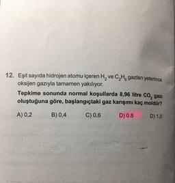 12. Eşit sayıda hidrojen atomu içeren H₂ ve C₂H gazları yeterince
oksijen gazıyla tamamen yakılıyor.
2
Tepkime sonunda normal koşullarda 8,96 litre CO₂ gazi
oluştuğuna göre, başlangıçtaki gaz karışımı kaç moldür?
dA) 0,2
B) 0,4
C) 0,6
D) 0.8
D) 1,0
Sinbensy
novinsopo