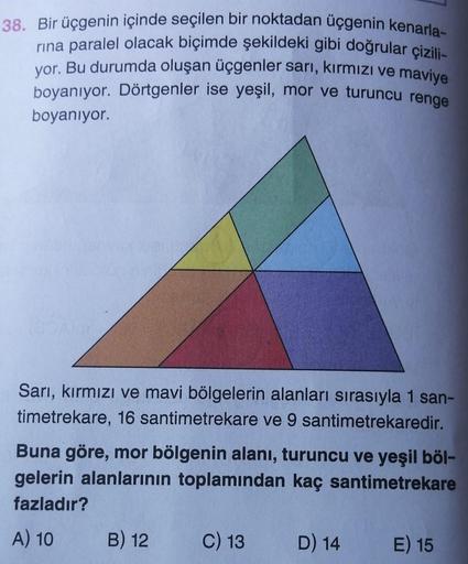 38. Bir üçgenin içinde seçilen bir noktadan üçgenin kenarla-
rina paralel olacak biçimde şekildeki gibi doğrular çizili-
yor. Bu durumda oluşan üçgenler sarı, kırmızı ve maviye
boyanıyor. Dörtgenler ise yeşil, mor ve turuncu renge
boyanıyor.
Sarı, kırmızı
