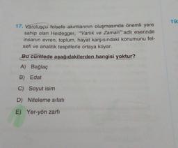 17. Varoluşçu felsefe akımlarının oluşmasında önemli yere
sahip olan Heidegger, ""Varlık ve Zaman" adlı eserinde
insanın evren, toplum, hayat karşısındaki konumunu fel-
sefi ve analitik tespitlerle ortaya koyar.
Bu cümlede aşağıdakilerden hangisi yoktur?
A) Bağlaç
B) Edat
C) Soyut isim
D) Niteleme sıfatı
E) Yer-yön zarfı
19c