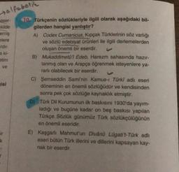 alfabetik
eser-
kilde
emiş
elere
rdır.
a ki-
etim
ve
isi
ir
k
10 Türkçenin sözlükleriyle ilgili olarak aşağıdaki bil-
gilerden hangisi yanlıştır?
A) Codex Cumanicus, Kıpçak Türklerinin söz varlığı
ve sözlü edebiyat ürünleri ile ilgili derlemelerden
oluşan önemli bir eserdir.
B) Mukaddimetü'l Edeb, Harezm sahasında hazır-
lanmış olan ve Arapça öğrenmek isteyenlere ya-
rarlı olabilecek bir eserdir.
C) Şemseddin Sami'nin Kamus-i Türkî adlı eseri
döneminin en önemli sözlüğüdür ve kendisinden
sonra pek çok sözlüğe kaynaklık etmiştir.
D) Türk Dil Kurumunun ilk baskısını 1930'da yayım-
ladığı ve bugüne kadar on beş baskısı yapılan
Türkçe Sözlük günümüz Türk sözlükçülüğünün
en önemli eseridir.
E) Kaşgarlı Mahmut'un Divânů Lügatit-Türk adlı
eseri bütün Türk illerini ve dillerini kapsayan kay-
nak bir eserdir.