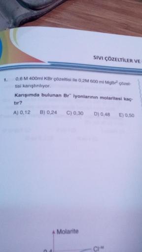 1.
0,6 M 400ml KBr çözeltisi ile 0,2M 600 ml MgBr² çözel-
tisi karıştırılıyor.
Karışımda bulunan Br" iyonlarının molaritesi kaç
SIVI ÇÖZELTİLER VE
tır?
A) 0,12 B) 0,24 C) 0,30 D) 0,48 E) 0,50
A Molarite
04
CHM