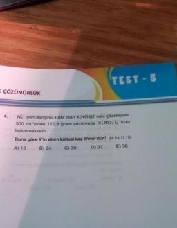 E ÇÖZÜNÜRLÜK
TEST-5
No iyon derişimi 4,8M olan X(NO3)2 sulu çözeltisinin
500 mL'sinde 177,6 gram çözünmüş X(NO3)₂ tuzu
bulunmaktadır.
Buna göre X'in atom kütlesi kaç 9/mol'dür? (N: 14,0:16)
A) 12
B) 24
C) 30
D) 32
E) 36