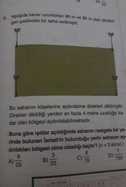 6. Aşağıda kenar uzunlukları 80 m ve 90 m olan dikdört-
gen şeklindeki bir saha verilmiştir.
Bu sahanın köşelerine aydınlatma direkleri dikilmiştir.
Direkler dikildiği yerden en fazla 4 metre uzaklığa ka-
dar olan bölgeyi aydınlatabilmektedir.
Buna göre ışıklar açıldığında sahanın rastgele bir ye-
rinde bulunan İsmail'in bulunduğu yerin sahanın ay-
dinlatılan bölgesi olma olasılığı kaçtır? (x = 3 alınız.)
8
1
6
3
75
150
25
25
A)
22
B)
AD SOYAD
C)
D)