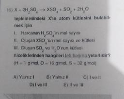 15) X + 2H₂SO -> XSO + SO₂ + 2H₂O
tepkimesindeki X'in atom kütlesini bulabil-
mek için
1. Harcanan H SO 'in mol sayısı
II. Oluşan XSO 'ün mal sayısı ve kütlesi
III. Oluşan SO, ve H, O'nun kütlesi
niceliklerinden hangileri tek başına yeterlidir?
(H = 1 g/mol, O- 16 g/mol, S-32 g/mol)
A) Yalnız!
B) Yalnız II
Dj I ve III
E) II ve Ili
C) I ve II