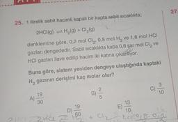 25. 1 litrelik sabit hacimli kapalı bir kapta sabit sıcaklıkta;
2HCI(g) = H₂(g) + Cl₂(g)
denklemine göre, 0,2 mol Cl₂, 0,8 mol H₂ ve 1,6 mol HCI
gazları dengededir. Sabit sıcaklıkta kaba 0,6 şar mol Cl₂ ve
HCI gazları ilave edilip hacim iki katına çıkarılıyor.
2HCI
Buna göre, sistem yeniden dengeye ulaştığında kaptaki
H₂ gazının derişimi kaç molar olur?
A)
19
30
ZHÚL 2
19
D) -
60
B).
C)
E)
3
10
13
10
16
01₂8 1² ²018.01
27