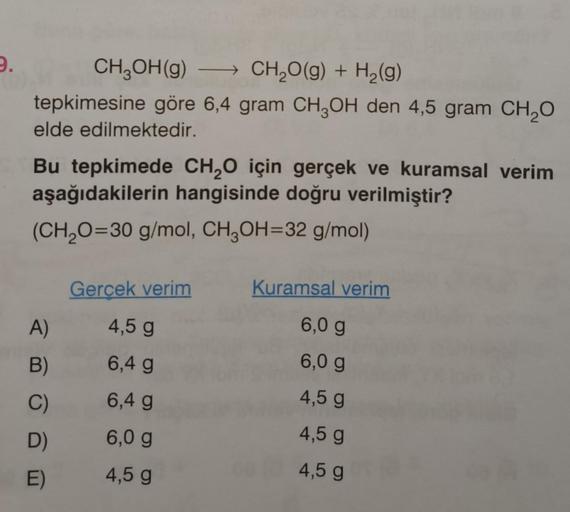 9.
CH₂OH(g) →→→ CH₂O(g) + H₂(g)
tepkimesine göre 6,4 gram CH3OH den 4,5 gram CH₂O
elde edilmektedir.
Bu tepkimede CH₂O için gerçek ve kuramsal verim
aşağıdakilerin hangisinde doğru verilmiştir?
(CH₂O=30 g/mol, CH3OH=32 g/mol)
A)
B)
C)
D)
E)
Gerçek verim
4,