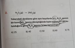 2.
N₂O₂(g) 2NO₂(g)
Yukarıdaki denkleme göre aynı koşullarda 10 L N₂O4 gazının
bir kısmı (NO, gazına dönüştüğünde kapta toplam 16 L gaz bu-
lunduğuna göre, N₂O gazının % kaçı harcanmıştır?
2 4
A) 25
->>>
B) 40
D) 60
C) 50
Cikma Durumu
1
E) 75