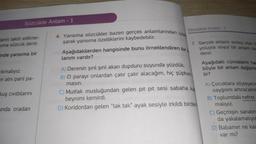 Sözcükte Anlam - 1
lerin taklit edilme-
sıma sözcük denir.
inde yansıma bir
Cıkmalıyız.
in alni parıl pa-
kuş cıvıltılarını
unda oradan
Sözcükte Anlam-1
4. Yansıma sözcükler bazen gerçek anlamlarından uzak
şarak yansıma özelliklerini kaybedebilir.
Aşağıdakilerden hangisinde bunu örneklendiren bir
lanım vardır?
7. Gerçek anlamı somut olan b
yoluyla soyut bir anlam ka
denir.
A) Derenin şırıl şırıl akan dupduru suyunda yüzdük.
B) O parayı onlardan çatır çatır alacağım, hiç şüphen
masın.
C) Mutfak musluğundan gelen pit pit sesi sabaha ka
beynimi kemirdi.
D) Koridordan gelen "tak tak" ayak sesiyle irkildi birden
Aşağıdaki cümlelerin ha
böyle bir anlam değişme
Lir?
A) Çocuklara söyleyece
saygısını artıracaktır
B) Toplumdaki nefret
malıyız.
C) Geçmişin sanatın
da yakalamalıyız
D) Babamın ne kac
var mı?