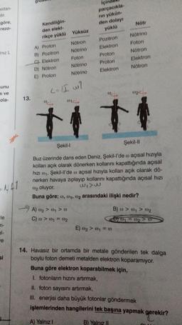 sitan-
stir.
göre,
rezo-
Iniz L
munu
ni ve
ola-
N#1
le
el-
ve
si
13.
Kendiliğin-
den elekt-
rikçe yüklü Yüksüz
A) Proton
B) Pozitron
C). Elektron
D) Nötron
E) Proton
Nötron
Nötrino
Foton
Nötrino
Nötrino
L=/I w/
@14.
A) 00₂ > 001 > 0
C) @ > @₁ = 002
parçacıkla-
rın yükün-
den dolayı
yüklü
Pozitron
Elektron
Proton
Proton
Elektron
+
Nötr
Nötrino
Foton
Nötron
Elektron
Nötron
E) 0₂ > @1 = 00
Şekil-l
Şekil-II
Buz üzerinde dans eden Deniz, Şekil-l'de o açısal hızıyla
kolları açık olarak dönerken kollarını kapattığında açısal
hızı ₁, Şekil-ll'de açısal hızıyla kolları açık olarak dö-
nerken havaya zıplayıp kollarını kapattığında açısal hızı
WIVE
@2 oluyor.
Buna göre; , 0₁, 02 arasındaki ilişki nedir?
(02<
B) @ > @₁ > 002
D1 = 0₂ V 0
14. Havasız bir ortamda bir metale gönderilen tek dalga
boylu foton demeti metalden elektron koparamıyor.
Buna göre elektron koparabilmek için,
1. fotonların hızını artırmak,
II. foton sayısını artırmak,
III. enerjisi daha büyük fotonlar göndermek
işlemlerinden hangilerini tek başına yapmak gerekir?
A) Yalnız I
B) Yalnız II