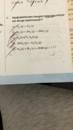 da,
D) ve ili
Il ve Ill
5. Aşağıdakilerden hangisi heterojen kimya- A) Ya
sal denge tepkimesidir?
AV 6₂(g)-0₂ (8)
BN₂(g) + 3H₂(g) - 2NH₂(g)
H₂O(st H₂O(g)
2NO₂ (g) - N₂O₂(g)
H₂(g) + Br₂ (s)-2HBr(g) +15)
-
Co
De
de
D
C