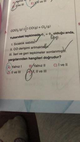 A) Kair
Ilve III
E) I ve
3. COCI₂ (g)=CO(g) + Cl₂ (g)
Yukarıdaki tepkimede 0,= 0 olduğu anda,
Dange
1. Sıcaklık sabittir.
II. CO derişimi artmaktadır.
III. İleri ve geri tepkimeler sonlanmıştır.
yargılarından hangileri doğrudur?
A) Yalnız I
D) II ve III
BYYalnız II
A, II ve III
C) I ve II
5